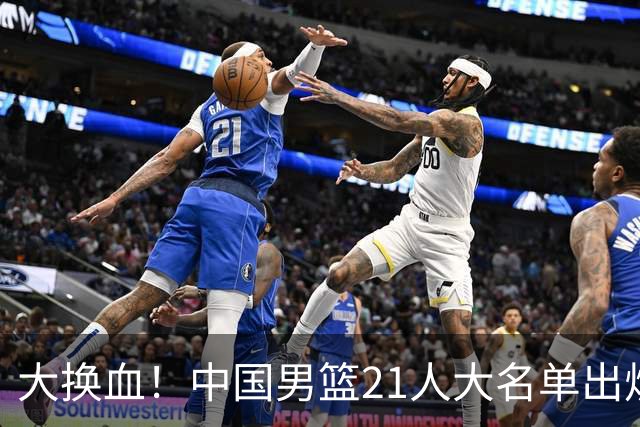 大换血！中国男篮21人大名单出炉，五王牌落选，郭士强最新发声